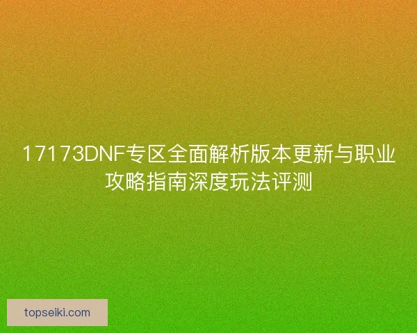 17173DNF专区全面解析版本更新与职业攻略指南深度玩法评测