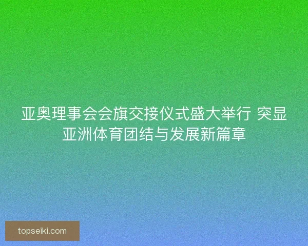 亚奥理事会会旗交接仪式盛大举行 突显亚洲体育团结与发展新篇章