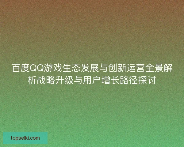 百度QQ游戏生态发展与创新运营全景解析战略升级与用户增长路径探讨