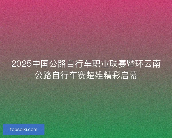 2025中国公路自行车职业联赛暨环云南公路自行车赛楚雄精彩启幕