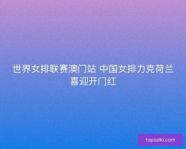 世界女排联赛澳门站 中国女排力克荷兰喜迎开门红