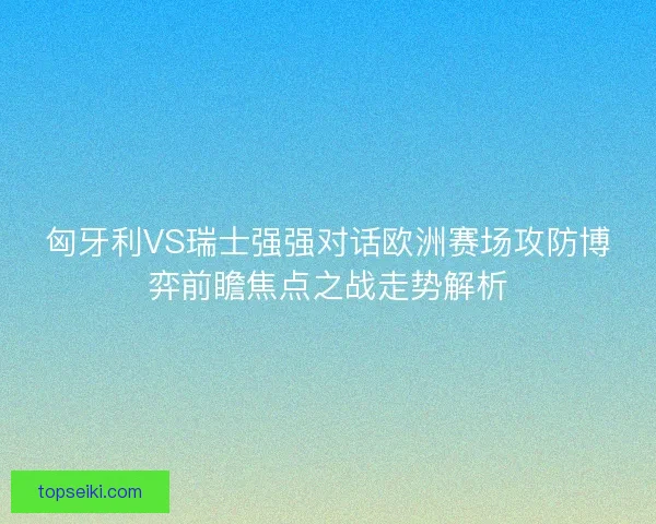 匈牙利VS瑞士强强对话欧洲赛场攻防博弈前瞻焦点之战走势解析