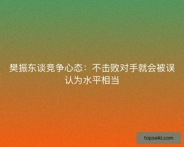 樊振东谈竞争心态：不击败对手就会被误认为水平相当