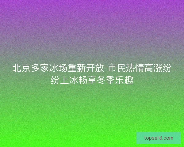 北京多家冰场重新开放 市民热情高涨纷纷上冰畅享冬季乐趣