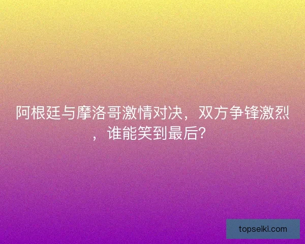 阿根廷与摩洛哥激情对决，双方争锋激烈，谁能笑到最后？